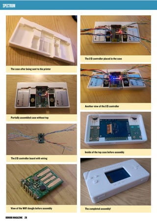 The I/O controller placed in the case 
Another view of the I/O controller 
Inside of the top case before assembly 
The completed assembly! 
SPECTRUM 
The case after being sent to the printer 
Partially assembled case without top 
The I/O controller board with wiring 
View of the WiFi dongle before assembly 
ODROID MAGAZINE 28 
 