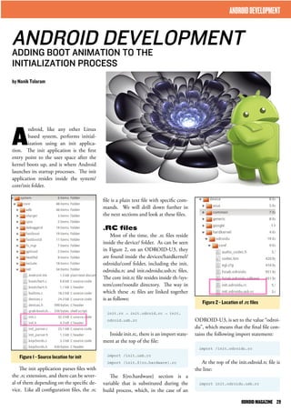 ANDROID DEVELOPMENT 
ADDING BOOT ANIMATION TO THE 
INITIALIZATION PROCESS 
file is a plain text file with specific com-mands. 
We will drill down further in 
the next sections and look at these files. 
.RC files 
Most of the time, the .rc files reside 
inside the device/ folder. As can be seen 
in Figure 2, on an ODROID-U3, they 
are found inside the devices/hardkernel/ 
odroidu/conf folder, including the init. 
odroidu.rc and init.odroidu.usb.rc files. 
The core init.rc file resides inside th /sys-tem/ 
core/rootdir directory. The way in 
which these .rc files are linked together 
is as follows: 
init.rc → init.odroid.rc → init. 
odroid.usb.rc 
Inside init.rc, there is an import state-ment 
at the top of the file: 
import /init.usb.rc 
import /init.${ro.hardware}.rc 
The ${ro.hardware} section is a 
variable that is substituted during the 
build process, which, in the case of an 
Android, like any other Linux 
based system, performs initial-ization 
using an init applica-tion. 
The init application is the first 
entry point to the user space after the 
kernel boots up, and is where Android 
launches its startup processes. The init 
application resides inside the system/ 
core/init folder. 
The init application parses files with 
the .rc extension, and there can be sever-al 
of them depending on the specific de-vice. 
Like all configuration files, the .rc 
ODROID-U3, is set to the value “odroi-du”, 
which means that the final file con-tains 
the following import statement: 
import /init.odroidu.rc 
At the top of the init.odroid.rc file is 
the line: 
import init.odroidu.usb.rc 
by Nanik Tolaram 
ANDROID DEVELOPMENT 
Figure 1 - Source location for init 
Figure 2 - Location of .rc files 
ODROID MAGAZINE 29 
 