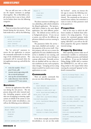 the “on boot” action, we instruct the 
init app to execute the following com-mands: 
mount, setprop, write a n d 
chmod. The commands are the same as 
normal Linux utilities, but sometimes it 
varies in terms of what parameter need 
to be passed to it. 
Properties 
One of the ways in which the dif-ferent 
modules in Android share infor-mation 
is by using properties. If you 
execute the command getprop inside 
Android (using Terminal Emulator or by 
typing “adb shell”), you will see the dif-ferent 
properties that govern Android’s 
internal settings. 
Property Service 
Most operating systems make use of 
environment variables to communicate 
states to different processes, and Android 
is no different. If you use the Android 
Debug Bridge (ADB) shell to monitor 
the ODROID-U3, you will see some-thing 
similar to the output below when 
running the command “getprop” on An-droid’s 
command line: 
[dalvik.vm.dexopt-flags]: [m=y] 
[dalvik.vm.heapgrowthlimit]: 
[192m] 
… 
… 
[dhcp.eth0.pid]: [1799] 
[dhcp.eth0.reason]: [PREINIT] 
[dhcp.eth0.result]: [] 
… 
… 
[init.svc.dhcpcd_eth0]: [running] 
[init.svc.drm]: [running] 
[init.svc.fuse_sdcard0]: [run-ning] 
[init.svc.healthd]: [running] 
[init.svc.insmod_ax88179]: 
[stopped] 
[init.svc.insmod_smsc95xx]: 
[stopped] 
[init.svc.insmod_usb_audio]: 
[stopped] 
[init.svc.insmod_usbmidi]: 
ANDROID DEVELOPMENT 
You can add your own .rc files and 
use the import statement to package 
them together. The .rc files follow a sim-ple 
notation that is easy to learn, which 
can be broken down into the following 
categories: 
Actions 
These are actions that need to be per-formed 
during the init process. If you 
look inside init.rc, will see the following: 
on early-init 
write /proc/1/oom_adj -16 
setcon u:r:init:s0 
start ueventd 
mkdir /mnt 0775 root system 
The “on early-init” statement in-structs 
the init application to execute 
the commands underneath it in the first 
stage of the initialization process. The 
commands will be executed when the 
init application starts up, and will do the 
following: 
• write the number -16 to / 
proc/1/oom_adh 
• execute setcon app using with 
the u:r:init:s0 parameter 
• start up the ueventd daemon 
• make directory /mnt with the 
parameter 0775 root system 
Services 
Services are applications that will be 
run during the init process. The init 
process along with other internal mod-ules 
(including property service) will 
take care of stopping or restarting appli-cations 
on behalf of the system or user. 
If you look inside init.odroidu.rc, you 
will see the following service definition: 
service dhcpcd_eth0 /system/bin/ 
dhcpcd -ABDKL 
class main 
disabled 
oneshot 
service iprenew_eth0 /system/bin/ 
dhcpcd -n 
class main 
disabled 
oneshot 
The above statement is defining a ser-vice 
called dhcp_eth0, which is linked to 
the dhcpcd application. The iprenew_ 
eth0 label is linked to the same dhpcd 
application, but with different param-eters. 
The defined services will be run 
as background process. If you run ps 
or pstree, you will see the different ap-plications 
defined as services running in 
memory. 
The parameters below the service – 
class main, disabled and oneshot – are 
the properties of the service itself. One-shot 
property tells init not to restart the 
application if it exits, disabled means the 
service is disabled or not running, and 
class main means the service belongs to 
a group called main. Normally services 
that are disabled will be run when cer-tain 
conditions are met, such as property 
value changes. Grouping services using 
classes is useful if we need to start or stop 
applications as a unit. 
Commands 
There are specific commands that 
you can run when defining actions: 
on boot 
mount debugfs /sys/kernel/de-bug 
/sys/kernel/debug 
setprop ro.radio.noril yes 
write /proc/sys/vm/lowmem_re-serve_ 
ratio “128 128” 
chmod 0222 /sys/kernel/debug/ 
tracing/trace_marker 
write /sys/kernel/debug/trac-ing/ 
tracing_on 0 
on fs 
mount_all /fstab.odroidu 
setprop ro.crypto.fuse_sdcard 
true 
In the above example, extracted from 
init.odroidu.rc, we can see that under 
ODROID MAGAZINE 30 
 