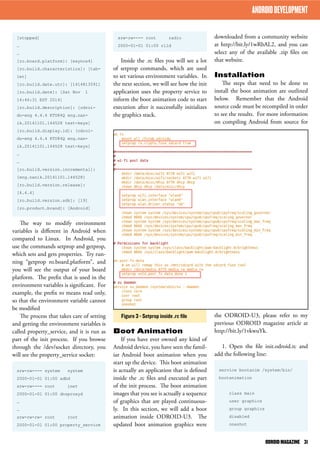 downloaded from a community website 
at http://bit.ly/1wRbAL2, and you can 
select any of the available .zip files on 
that website. 
Installation 
The steps that need to be done to 
install the boot animation are outlined 
below. Remember that the Android 
source code must be recompiled in order 
to see the results. For more information 
on compiling Android from source for 
the ODROID-U3, please refer to my 
previous ODROID magazine article at 
http://bit.ly/1vkwuYk. 
1. Open the file init.odroid.rc and 
add the following line: 
service bootanim /system/bin/ 
bootanimation 
class main 
user graphics 
group graphics 
disabled 
oneshot 
srw-rw---- root radio 
2000-01-01 01:00 rild 
Inside the .rc files you will see a lot 
of setprop commands, which are used 
to set various environment variables. In 
the next section, we will see how the init 
application uses the property service to 
inform the boot animation code to start 
execution after it successfully initializes 
the graphics stack. 
Boot Animation 
If you have ever owned any kind of 
Android device, you have seen the famil-iar 
Android boot animation when you 
start up the device. This boot animation 
is actually an application that is defined 
inside the .rc files and executed as part 
of the init process. The boot animation 
images that you see is actually a sequence 
of graphics that are played continuous-ly. 
In this section, we will add a boot 
animation inside ODROID-U3. The 
updated boot animation graphics were 
ANDROID DEVELOPMENT 
[stopped] 
… 
… 
[ro.board.platform]: [exynos4] 
[ro.build.characteristics]: [tab-let] 
[ro.build.date.utc]: [1414813591] 
[ro.build.date]: [Sat Nov 1 
14:46:31 EST 2014] 
[ro.build.description]: [odroi-du- 
eng 4.4.4 KTU84Q eng.nan-ik. 
20141101.144528 test-keys] 
[ro.build.display.id]: [odroi-du- 
eng 4.4.4 KTU84Q eng.nan-ik. 
20141101.144528 test-keys] 
… 
… 
[ro.build.version.incremental]: 
[eng.nanik.20141101.144528] 
[ro.build.version.release]: 
[4.4.4] 
[ro.build.version.sdk]: [19] 
[ro.product.brand]: [Android] 
The way to modify environment 
variables is different in Android when 
compared to Linux. In Android, you 
use the commands setprop and getprop, 
which sets and gets properties. Try run-ning 
“getprop ro.board.platform”, and 
you will see the output of your board 
platform. The prefix that is used in the 
environment variables is significant. For 
example, the prefix ro means read only, 
so that the environment variable cannot 
be modified 
The process that takes care of setting 
and getting the environment variables is 
called property_service, and it is run as 
part of the init process. If you browse 
through the /dev/socket directory, you 
will see the property_service socket: 
srw-rw---- system system 
2000-01-01 01:00 adbd 
srw-rw---- root inet 
2000-01-01 01:00 dnsproxyd 
… 
… 
srw-rw-rw- root root 
2000-01-01 01:00 property_service 
Figure 3 - Setprop inside .rc file 
ODROID MAGAZINE 31 
 