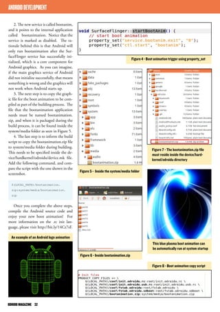 2. The new service is called bootanim, 
and it points to the internal application 
called bootanimation. Notice that the 
service is marked as disabled. The ra-tionale 
behind this is that Android will 
only run bootanimation after the Sur-faceFlinger 
service has successfully ini-tialized, 
which is a core component for 
Android graphics. As you can imagine, 
if the main graphics service of Android 
did not initialize successfully, that means 
something is wrong and the graphics will 
not work when Android starts up. 
3. The next step is to copy the graph-ic 
file for the boot animation to be com-piled 
as part of the building process. The 
file that the bootanimation application 
needs must be named bootanimation. 
zip, and when it is packaged during the 
build process, it can be found inside the 
system/media folder as seen in Figure 5. 
4. The last step is to inform the build 
script to copy the bootanimation.zip file 
to system/media folder during building. 
This needs to be specified inside the de-vice/ 
hardkernel/odroidu/device.mk file. 
Add the following command, and com-pare 
the script with the one shown in the 
screenshot. 
$(LOCAL_PATH)/bootanimation. 
zip:system/media/bootanimation. 
zip 
Once you complete the above steps, 
compile the Android source code and 
enjoy your new boot animation! For 
more information on the .rc init lan-guage, 
please visit http://bit.ly/14Cz7sF. 
Figure 4 - Boot animation trigger using property_set 
Figure 5 - Inside the system/media folder 
Figure 7 - The bootanimation.zip file 
must reside inside the device/hard-kernel/ 
odroidu directory 
Figure 8 - Boot animation copy script 
ANDROID DEVELOPMENT 
Figure 6 - Inside bootanimation.zip 
This blue plasma boot animation can 
be automatically run at system startup 
An example of an Android logo animation 
ODROID MAGAZINE 32 
 