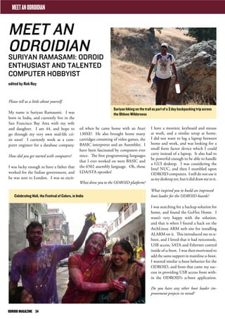MEET AN 
ODROIDIAN 
SURIYAN RAMASAMI: ODROID 
ENTHUSIAST AND TALENTED 
COMPUTER HOBBYIST 
edited by Rob Roy 
Please tell us a little about yourself. 
My name is Suriyan Ramasami. I was 
born in India, and currently live in the 
San Francisco Bay Area with my wife 
and daughter. I am 44, and hope to 
go through my very own mid-life cri-sis 
soon! I currently work as a com-puter 
engineer for a database company. 
How did you get started with computers? 
I was lucky enough to have a father that 
worked for the Indian government, and 
he was sent to London. I was so excit- 
I have a monitor, keyboard and mouse 
at work, and a similar setup at home. 
I did not want to lug a laptop between 
home and work, and was looking for a 
small form factor device which I could 
carry instead of a laptop. It also had to 
be powerful enough to be able to handle 
a GUI desktop. I was considering the 
Intel NUC, and then I stumbled upon 
ODROID computers. I still do not use it 
as my desktop yet, but it did draw me to it. 
What inspired you to build an improved 
boot loader for the ODROID boards? 
I was searching for a backup solution for 
home, and found the GoFlex Home. I 
wasn’t very happy with the solution, 
and that is when I found a hack on the 
ArchLinux ARM web site for installing 
ALARM on it. This introduced me to u-boot, 
and I loved that it had netconsole, 
USB access, SATA and Ethernet control 
inside of u-boot. I was then motivated to 
add the same support in mainline u-boot. 
I wanted similar u-boot behavior for the 
ODROID, and from that came my suc-cess 
in providing USB access from with-in 
the ODROID’s u-boot application. 
Do you have any other boot loader im-provement 
projects in mind? 
ed when he came home with an Atari 
130XE! He also brought home many 
cartridges consisting of video games, the 
BASIC interpreter and an Assembler. I 
have been fascinated by computers ever 
since. The first programming languages 
that I ever worked on were BASIC and 
the 6502 assembly language. Oh, those 
LDA/STA opcodes! 
What drew you to the ODROID platform? 
MEET AN ODROIDIAN 
Celebrating Holi, the Festival of Colors, in India 
Suriyan hiking on the trail as part of a 3 day backpacking trip across 
the Ohlone Wilderness 
ODROID MAGAZINE 34 
 