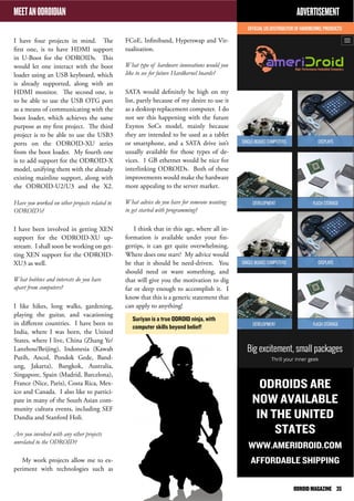 MEET AN ODROIDIAN 
I have four projects in mind. The 
first one, is to have HDMI support 
in U-Boot for the ODROIDs. This 
would let one interact with the boot 
loader using an USB keyboard, which 
is already supported, along with an 
HDMI monitor. The second one, is 
to be able to use the USB OTG port 
as a means of communicating with the 
boot loader, which achieves the same 
purpose as my first project. The third 
project is to be able to use the USB3 
ports on the ODROID-XU series 
from the boot loader. My fourth one 
is to add support for the ODROID-X 
model, unifying them with the already 
existing mainline support, along with 
the ODROID-U2/U3 and the X2. 
Have you worked on other projects related to 
ODROID’s? 
I have been involved in getting XEN 
support for the ODROID-XU up-stream. 
I shall soon be working on get-ting 
XEN support for the ODROID-XU3 
as well. 
What hobbies and interests do you have 
apart from computers? 
I like hikes, long walks, gardening, 
playing the guitar, and vacationing 
in different countries. I have been to 
India, where I was born, the United 
States, where I live, China (Zhang Ye/ 
Lanzhou/Beijing), Indonesia (Kawah 
Putih, Ancol, Pondok Gede, Band-ung, 
Jakarta), Bangkok, Australia, 
Singapore, Spain (Madrid, Barcelona), 
France (Nice, Paris), Costa Rica, Mex-ico 
and Canada. I also like to partici-pate 
in many of the South Asian com-munity 
cultura events, including SEF 
Dandia and Stanford Holi. 
Are you involved with any other projects 
unrelated to the ODROID? 
My work projects allow me to ex-periment 
with technologies such as 
FCoE, Infiniband, Hyperswap and Vir-tualization. 
What type of hardware innovations would you 
like to see for future Hardkernel boards? 
SATA would definitely be high on my 
list, partly because of my desire to use it 
as a desktop replacement computer. I do 
not see this happening with the future 
Exynos SoCs model, mainly because 
they are intended to be used as a tablet 
or smartphone, and a SATA drive isn’t 
usually available for those types of de-vices. 
1 GB ethernet would be nice for 
interlinking ODROIDs. Both of these 
improvements would make the hardware 
more appealing to the server market. 
What advice do you have for someone wanting 
to get started with programming? 
I think that in this age, where all in-formation 
is available under your fin-gertips, 
it can get quite overwhelming. 
Where does one start? My advice would 
be that it should be need-driven. You 
should need or want something, and 
that will give you the motivation to dig 
far or deep enough to accomplish it. I 
know that this is a generic statement that 
can apply to anything! 
ADVERTISEMENT 
ODROIDS ARE 
NOW AVAILABLE 
IN THE UNITED 
STATES 
WWW.AMERIDROID.COM 
AFFORDABLE SHIPPING 
Suriyan is a true ODROID ninja, with 
computer skills beyond belief! 
ODROID MAGAZINE 35 
