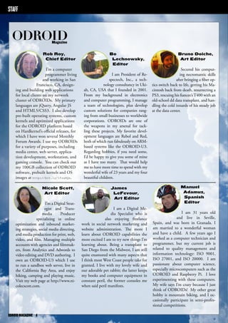 STAFF 
ODROID Magazine 
Rob Roy, 
Chief Editor 
I’m a computer 
programmer living 
and working in San 
Francisco, CA, design-ing 
and building web applications 
for local clients on my network 
cluster of ODROIDs. My primary 
languages are jQuery, Angular JS 
and HTML5/CSS3. I also develop 
pre-built operating systems, custom 
kernels and optimized applications 
for the ODROID platform based 
on Hardkernel’s official releases, for 
which I have won several Monthly 
Forum Awards. I use my ODROIDs 
for a variety of purposes, including 
media center, web server, applica-tion 
development, workstation, and 
gaming console. You can check out 
my 100GB collection of ODROID 
software, prebuilt kernels and OS 
images at http://bit.ly/1fsaXQs. 
Bo 
Lechnowsky, 
Editor 
I am President of Re-spectech, 
Inc., a tech-nology 
consultancy in Uki-ah, 
CA, USA that I founded in 2001. 
From my background in electronics 
and computer programming, I manage 
a team of technologists, plus develop 
custom solutions for companies rang-ing 
from small businesses to worldwide 
corporations. ODROIDs are one of 
the weapons in my arsenal for tack-ling 
these projects. My favorite devel-opment 
languages are Rebol and Red, 
both of which run fabulously on ARM-based 
systems like the ODROID-U3. 
Regarding hobbies, if you need some, 
I’d be happy to give you some of mine 
as I have too many. That would help 
me to have more time to spend with my 
wonderful wife of 23 years and my four 
beautiful children. 
Bruno Doiche, 
Art Editor 
Secured his comput-ing 
necromantic skills 
after bringing a fiber op-tics 
switch back to life, getting his Ma-cintosh 
back from death, resurrecting a 
PS3, rescuing his fiancee’s T400 with an 
old-school dd data transplant, and han-dling 
the cold innards of his steady job 
at the data center. 
Manuel 
Adamuz, 
Spanish 
Editor 
I am 31 years old 
and live in Seville, 
Spain, and was born in Granada. I 
am married to a wonderful woman 
and have a child. A few years ago I 
worked as a computer technician and 
programmer, but my current job is 
related to quality management and 
information technology: ISO 9001, 
ISO 27001, and ISO 20000. I am 
passionate about computer science, 
especially microcomputers such as the 
ODROID and Raspberry Pi. I love 
experimenting with these computers. 
My wife says I’m crazy because I just 
think of ODROIDs! My other great 
hobby is mountain biking, and I oc-casionally 
participate in semi-profes-sional 
competitions. 
Nicole Scott, 
Art Editor 
I’m a Digital Strat-egist 
and Trans-media 
Producer 
specializing in online 
optimization and inbound market-ing 
strategies, social media directing, 
and media production for print, web, 
video, and film. Managing multiple 
accounts with agencies and filmmak-ers, 
from Analytics and Adwords to 
video editing and DVD authoring. I 
own an ODROID-U3 which I use 
to run a sandbox web server, live in 
the California Bay Area, and enjoy 
hiking, camping and playing music. 
Visit my web page at http://www.ni-colecscott. 
com. 
James 
LeFevour, 
Art Editor 
I am a Digital Me-dia 
Specialist who is 
also enjoying freelance 
work in social network marketing and 
website administration. The more I 
learn about ODROID capabilities the 
more excited I am to try new things I’m 
learning about. Being a transplant to 
San Diego from the Midwest, I am still 
quite enamored with many aspects that 
I think most West Coast people take for 
granted. I live with my lovely wife and 
our adorable pet rabbit; the latter keeps 
my books and computer equipment in 
constant peril, the former consoles me 
when said peril manifests. 
ODROID MAGAZINE 4 
 