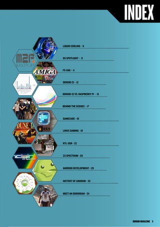 INDEX 
LIQUID COOLING - 6 
OS SPOTLIGHT - 9 
FS-UAE - 11 
ODROID CI - 12 
ODROID-CI VS. RASPBERRY PI - 15 
BEHIND THE SCENES - 17 
GAMECADE - 18 
LINUX GAMING - 19 
RTL-SDR - 22 
ZX SPECTRUM - 26 
ANDROID DEVELOPMENT - 29 
HISTORY OF ANDROID - 33 
MEET AN ODROIDIAN - 34 
ODROID MAGAZINE 5 
 