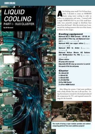 After finding some small 15x15x5mm heat-sinks, 
I decided to create an ODROID 
cluster using water cooling in order to 
reduce its temperature and noise. I started with 
a single ODROID-XU3 to see if the small heat-sinks 
were powerful enough to distribute heat 
away from the board. After the initial tests, I con-nected 
the cooling system to the rest of the cluster, 
as shown in the images. 
Cooling equipment 
Alphacool DC-LT 3600 Ceramic - 12V DC, Al-phacool 
DC-LT Plexi top, and Alphacool reser-voir 
(http://bit.ly/1vDYvJJ) 
Alphacool MCX ram copper edition (http:// 
bit.ly/1C3t8Ml) 
Alphacool MCX 5x divider (http://bit. 
ly/1qYh1vr) 
Alphacool NeXxus Monsta 140 Radiator 
with NB-Blacksilent Pro PK2 (http://bit. 
ly/1Fi5yrA) 
120mm radiator 
8V pump with reservoir 
Adjustable DC-DC step-up convertor to control 
the speed of the fan and pump 
Cluster 
10 x Odroid-U3 
1 x Odroid-XU 
1 x Odroid-XU3 
2 x 5V 20A PSU 
24 Port NW-Switch 
2 x 8 Port-HDMI-Switch 
After filling the system, I had some problems 
with a leaky divider, but now it all runs fine. Us-ing 
thermal paste instead of a thermal pad reduced 
the temperature by 5°C, and required custom fit-tings 
for the heatsink. 
LIQUID COOLING 
LIQUID 
COOLING 
PART 1 - XU3 CLUSTER 
By Uli Abromeit 
The result of having a super modular portable and resilient 
computing platform? Ever more ambitious projects! 
OODDRROOIIDD MMAAGGAAZZIINNEE 66 
 