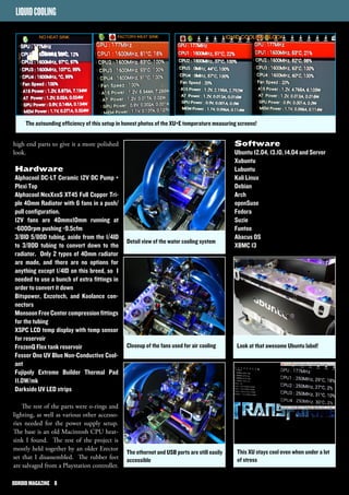 The astounding efficiency of this setup in honest photos of the XU+E temperature measuring screens! 
high end parts to give it a more polished 
look. 
Hardware 
Alphacool DC-LT Ceramic 12V DC Pump + 
Plexi Top 
Alphacool NexXxoS XT45 Full Copper Tri-ple 
40mm Radiator with 6 fans in a push/ 
pull configuration. 
12V fans are 40mmx10mm running at 
~6000rpm pushing ~9.5cfm 
3/8ID 5/8OD tubing, aside from the 1/4ID 
to 3/8OD tubing to convert down to the 
radiator. Only 2 types of 40mm radiator 
are made, and there are no options for 
anything except 1/4ID on this breed, so I 
needed to use a bunch of extra fittings in 
order to convert it down 
Bitspower, Enzotech, and Koolance con-nectors 
Monsoon Free Center compression fittings 
for the tubing 
XSPC LCD temp display with temp sensor 
for reservoir 
FrozenQ Flex tank reservoir 
Fesser One UV Blue Non-Conductive Cool-ant 
Fujipoly Extreme Builder Thermal Pad 
11.0W/mk 
Darkside UV LED strips 
The rest of the parts were o-rings and 
lighting, as well as various other accesso-ries 
needed for the power supply setup. 
The base is an old Macintosh CPU heat-sink 
I found. The rest of the project is 
mostly held together by an older Erector 
set that I disassembled. The rubber feet 
are salvaged from a Playstation controller. 
Software 
Ubuntu 12.04, 13.10, 14.04 and Server 
Xubuntu 
Lubuntu 
Kali Linux 
Debian 
Arch 
openSuse 
Fedora 
Suzie 
Funtoo 
Abacus OS 
XBMC 13 
Look at that awesome Ubuntu label! 
Android Jelly Bean 4.2.2 
Detail view of the water cooling system 
Closeup of the fans used for air cooling 
The ethernet and USB ports are still easily 
accessible 
LIQUID COOLING 
This XU stays cool even when under a lot 
of stress 
OODDRROOIIDD MMAAGGAAZZIINNEE 88 
 
