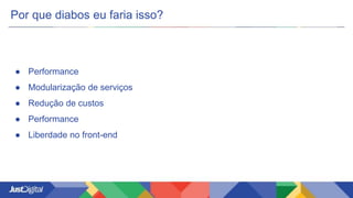 Por que diabos eu faria isso?
● Performance
● Modularização de serviços
● Redução de custos
● Performance
● Liberdade no front-end
 