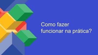 Como fazer
funcionar na prática?
 