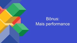 Bônus:
Mais performance
 
