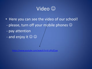 Video 
• Here you can see the video of our school!
- please, turn off your mobile phones 
- pay attention
- and enjoy it  
https://www.youtube.com/watch?v=iV-zPisZCxw
 