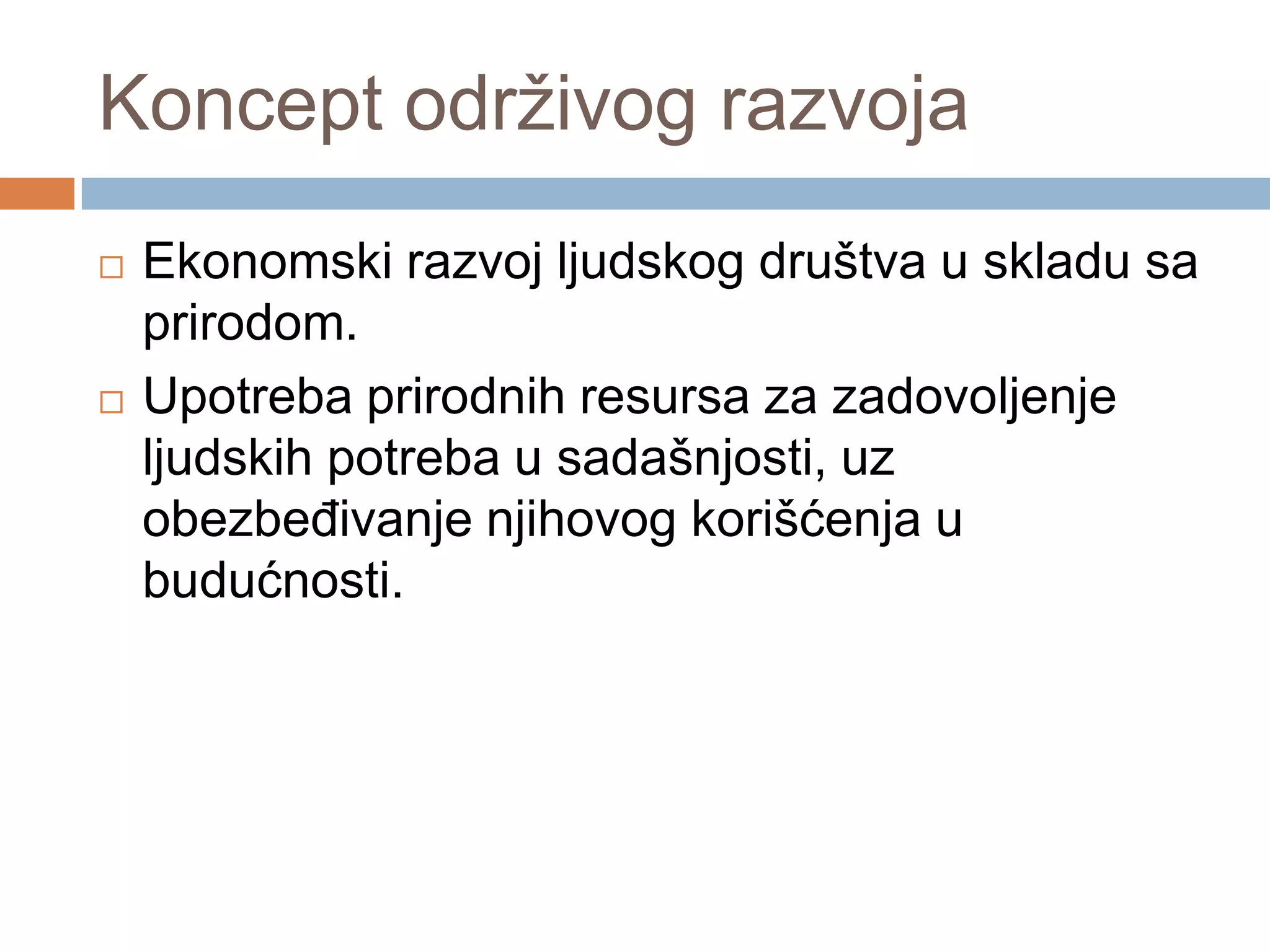 Koncept održivog razvoja
 Ekonomski razvoj ljudskog društva u skladu sa
prirodom.
 Upotreba prirodnih resursa za zadovoljenje
ljudskih potreba u sadašnjosti, uz
obezbeĎivanje njihovog korišćenja u
budućnosti.
 