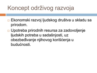 Koncept održivog razvoja
 Ekonomski razvoj ljudskog društva u skladu sa
prirodom.
 Upotreba prirodnih resursa za zadovoljenje
ljudskih potreba u sadašnjosti, uz
obezbeĎivanje njihovog korišćenja u
budućnosti.
 
