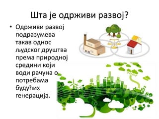 Шта је одрживи развој?
• Одрживи развој
подразумева
такав однос
људског друштва
према природној
средини који
води рачуна о
потребама
будућих
генерација.
 