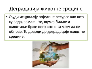 Деградација животне средине
• Људи исцрпљују поједине ресурсе као што
су вода, земљиште, шуме, биљке и
животиње брже него што они могу да се
обнове. То доводи до деградације животне
средине.
 