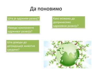 Да поновимо
Шта је одрживи развој?
Наведи компоненте
одрживог развоја?
Шта доводи до
деградације животне
средине?
Како можемо да
допринесемо
одрживом развоју?
 