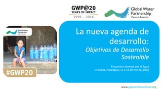 www.gwpcentroamerica.org
La nueva agenda de
desarrollo:
Objetivos de Desarrollo
Sostenible
Encuentro Jóvenes por el Agua
Granada, Nicaragua, 11 y 12 de marzo, 2016
 