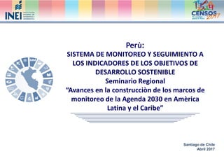 Perù:
SISTEMA DE MONITOREO Y SEGUIMIENTO A
LOS INDICADORES DE LOS OBJETIVOS DE
DESARROLLO SOSTENIBLE
Seminario Regional
“Avances en la construcciòn de los marcos de
monitoreo de la Agenda 2030 en Amèrica
Latina y el Caribe”
Santiago de Chile
Abril 2017
 