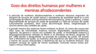 Gozo dos direitos humanos por mulheres e
meninas afrodescendentes
• A exclusão de mulheres afrodescendentes e mulheres africanas migrantes da
diáspora de serviços de saúde sexual e reprodutiva de qualidade deve-se a uma
combinação de fatores estruturalmente discriminatórios, como a pobreza, a baixa
disponibilidade de serviços de saúde de qualidade e a falta de serviços de saúde
culturalmente aceitáveis, bem como discriminação direta, estigmatização e
racismo dentro das unidades de saúde.
• A grande maioria das maternas foram evitáveis no Brasil. As raízes das causas das
altas taxas de mortalidade materna incluem disparidades socioeconômicas,
regionais, de gênero e raciais nos cuidados de saúde. A mortalidade materna é
desproporcionalmente elevada no Norte e no Nordeste do Brasil, atingindo 73
por 1000 devido à desigualdade na provisão de cuidados de saúde. De acordo
com o Ministério da Saúde, as mulheres afro-brasileiras são 50% mais propensas
a morrer de causas relacionadas à obstetrícia do que as mulheres brancas. Elas
recebem serviços de saúde de menor qualidade, incluindo menos visitas pré-
natal e menos informações.
Fonte: https://nacoesunidas.org/wp-content/uploads/2018/03/18-0070_Mulheres_e_Meninas_Afrodescendentes_web.pdf
 