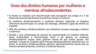 Gozo dos direitos humanos por mulheres e
meninas afrodescendentes
• O direito ao trabalho sem discriminação está consagrado nos artigos 6 e 7 do
Pacto Internacional de Direitos Econômicos, Sociais e Culturais.
• As mulheres afrodescendentes e mulheres africanas migrantes na diáspora
enfrentam discriminação no campo do emprego, afetando o gozo do direito ao
trabalho.
• 50% das mulheres afrodescendentes que trabalham ocupam empregos instáveis
e informais.
• Devido a uma combinação de excesso de representação no trabalho informal,
baixa escolaridade e discriminação racial e de gênero, as mulheres
afrodescendentes muitas vezes ganham menos do que outros grupos. Por
exemplo, o Grupo de Trabalho sobre Pessoas Afrodescendentes observou que, no
Brasil, as mulheres afrodescendentes ganham significativamente menos que os
homens afrodescendentes e homens e mulheres brancos.
Fonte: https://nacoesunidas.org/wp-content/uploads/2018/03/18-0070_Mulheres_e_Meninas_Afrodescendentes_web.pdf
 