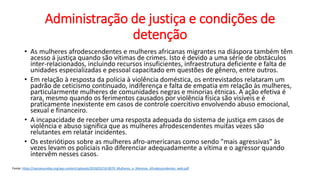 Administração de justiça e condições de
detenção
• As mulheres afrodescendentes e mulheres africanas migrantes na diáspora também têm
acesso á justiça quando são vítimas de crimes. Isto é devido a uma série de obstáculos
inter-relacionados, incluindo recursos insuficientes, infraestrutura deficiente e falta de
unidades especializadas e pessoal capacitado em questões de gênero, entre outros.
• Em relação à resposta da polícia à violência doméstica, os entrevistados relataram um
padrão de ceticismo continuado, indiferença e falta de empatia em relação às mulheres,
particularmente mulheres de comunidades negras e minorias étnicas. A ação efetiva é
rara, mesmo quando os ferimentos causados por violência física são visíveis e é
praticamente inexistente em casos de controle coercitivo envolvendo abuso emocional,
sexual e financeiro.
• A incapacidade de receber uma resposta adequada do sistema de justiça em casos de
violência e abuso significa que as mulheres afrodescendentes muitas vezes são
relutantes em relatar incidentes.
• Os esteriótipos sobre as mulheres afro-americanas como sendo "mais agressivas" às
vezes levam os policiais não diferenciar adequadamente a vítima e o agressor quando
intervêm nesses casos.
Fonte: https://nacoesunidas.org/wp-content/uploads/2018/03/18-0070_Mulheres_e_Meninas_Afrodescendentes_web.pdf
 