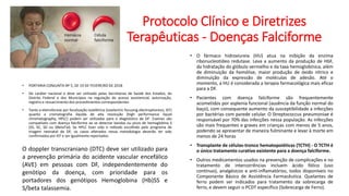 Protocolo Clínico e Diretrizes
Terapêuticas - Doenças Falciforme
• PORTARIA CONJUNTA Nº 5, DE 19 DE FEVEREIRO DE 2018
• De caráter nacional e deve ser utilizado pelas Secretarias de Saúde dos Estados, do
Distrito Federal e dos Municípios na regulação do acesso assistencial, autorização,
registro e ressarcimento dos procedimentos correspondentes.
• Tanto a eletroforese por focalização isoelétrica (isoelectric focusing electrophoresis, IEF)
quanto a cromatografia líquida de alta resolução (high performance liquid
chromatography, HPLC) podem ser utilizadas para o diagnóstico de DF. Exames são
compatíveis com doença falciforme ao se detectar bandas ou picos de hemoglobina S
(SS, SC, SD ou SBetaTal). Se HPLC tiver sido o método escolhido pelo programa de
triagem neonatal da DF, os casos alterados nessa metodologia deverão ter sido
confirmados por IEF e ser igualmente reportados.
• O fármaco hidroxiureia (HU) atua na inibição da enzima
ribonucleotídeo redutase. Leva a aumento da produção de HbF,
da hidratação do glóbulo vermelho e da taxa hemoglobínica, além
de diminuição da hemólise, maior produção de óxido nítrico e
diminuição da expressão de moléculas de adesão. Até o
momento, a HU é considerada a terapia farmacológica mais eficaz
para a DF.
• Pacientes com doença falciforme são frequentemente
acometidos por asplenia funcional (ausência da função normal do
baço), com consequente aumento da susceptibilidade a infecções
por bactérias com parede celular. O Streptococcus pneumoniae é
responsável por 70% das infecções nessa população. As infecções
são mais frequentes e graves em crianças com menos de 5 anos,
podendo se apresentar de maneira fulminante e levar à morte em
menos de 24 horas
• Transplante de células-tronco hematopoiéticas (TCTH) - O TCTH é
o único tratamento curativo existente para a doença falciforme.
• Outros medicamentos usados na prevenção de complicações e no
tratamento de intercorrências incluem ácido fólico (uso
contínuo), analgésicos e anti-inflamatórios, todos disponíveis no
Componente Básico de Assistência Farmacêutica. Quelantes de
ferro podem ser indicados para tratamento da sobrecarga de
ferro, e devem seguir o PCDT específico (Sobrecarga de Ferro).
O doppler transcraniano (DTC) deve ser utilizado para
a prevenção primária do acidente vascular encefálico
(AVE) em pessoas com DF, independentemente do
genótipo da doença, com prioridade para os
portadores dos genótipos Hemoglobina (Hb)SS e
S/beta talassemia.
 
