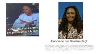 Elaborado por Dandara Baçã
Mestra em saúde coletiva em 2018 pela Universidade de Brasília. É militante da coletiva interseccional LGBT e projeto de extensão da
Universidade de Brasília, "Corpolítica". Possui graduação em Biblioteconomia pela Universidade de Brasília (2009). Graduação em
andamento em Direito pela UDF. Pós graduação em andamento em Informática em Saúde pelo Hospital Sírio Libanês. Atuou no
Departamento do Livro, Leitura, Literatura e Bibliotecas, da Secretaria de Cidadania e da Diversidade Cultural do Ministério da Cultura
como Coordenadora do Sistema Nacional de Bibliotecas Públicas. Atuou na Equipe para Implementação da Política Nacional de Saúde
Integral da População Negra no Departamento de Apoio à Participativa e ao Controle Social (DAGEP/SGEP/MS). Atualmente exerce suas
atividades profissionais na Assessoria Parlamentar do Ministério da Saúde.
 