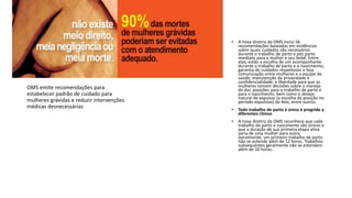 • A nova diretriz da OMS inclui 56
recomendações baseadas em evidências
sobre quais cuidados são necessários
durante o trabalho de parto e pós parto
imediato para a mulher e seu bebê. Entre
elas, estão a escolha de um acompanhante
durante o trabalho de parto e o nascimento;
garantia de cuidados respeitosos e boa
comunicação entre mulheres e a equipe de
saúde; manutenção da privacidade e
confidencialidade; e liberdade para que as
mulheres tomem decisões sobre o manejo
da dor, posições para o trabalho de parto e
para o nascimento, bem como o desejo
natural de expulsar (a escolha da posição no
período expulsivo) do feto, entre outros.
• Todo trabalho de parto é único e progride a
diferentes ritmos
• A nova diretriz da OMS reconhece que cada
trabalho de parto e nascimento são únicos e
que a duração de sua primeira etapa ativa
varia de uma mulher para outra.
Geralmente, um primeiro trabalho de parto
não se estende além de 12 horas. Trabalhos
subsequentes geralmente não se estendem
além de 10 horas.
OMS emite recomendações para
estabelecer padrão de cuidado para
mulheres grávidas e reduzir intervenções
médicas desnecessárias
 