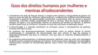 Gozo dos direitos humanos por mulheres e
meninas afrodescendentes
• A Plataforma de Ação de Pequim destaca a relação entre pobreza e desigualdade de gênero em
todas as áreas da vida das mulheres, observando que: a pobreza das mulheres está diretamente
relacionada à ausência de oportunidades econômicas e autonomia, falta de acesso a recursos
econômicos, incluindo crédito, propriedade da terra e herança, falta de acesso à educação e
serviços de apoio e sua participação mínima no processo de tomada de decisão. A pobreza
também pode forçar as mulheres a situações em que são vulneráveis à exploração sexual.
• A discriminação e a exclusão constituem as principais causas e consequências da pobreza,
inclusive com base na raça.
• As mulheres são desproporcionalmente representadas entre os pobres devido às formas
multifacetadas e cumulativas de discriminação que elas sofrem. A taxa de pobreza é
desproporcionalmente alta para as mulheres, mas que para as mulheres afrodescendentes é
ainda maior.
• Os programas governamentais e intergovernamentais adotaram cada vez mais uma abordagem
de gênero para a redução da pobreza; no entanto, muito pouco países adotaram uma abordagem
interseccional, levando em consideração gênero, raça e etnia, nas estratégias de redução da
pobreza.
Fonte: https://nacoesunidas.org/wp-content/uploads/2018/03/18-0070_Mulheres_e_Meninas_Afrodescendentes_web.pdf
 