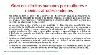 Gozo dos direitos humanos por mulheres e
meninas afrodescendentes
• Os Estados têm o dever de abster-se de discriminar grupos particulares na
prestação de serviços de saúde e de tomar medidas especiais para garantir que
os grupos historicamente marginalizados e discriminados tenham acesso aos
serviços de saúde que eles precisam
• A prevalência entre mulheres de pobreza e dependência econômica, sua
experiência de violência, atitudes negativas para as mulheres e as meninas, a
discriminação racial e outras formas de discriminação, o poder limitado que
muitas mulheres têm sobre suas vidas sexuais e reprodutivas e a falta de
influência na tomada de decisões são realidades sociais que têm um impacto
adverso na saúde.
• Mulheres afrodescendentes e mulheres africanas migrantes na diáspora sofrem
desproporcionalmente pela não realização do seu direito à saúde, resultando em
padrões discriminatórios de problemas de saúde.
• As mulheres afro-brasileiras são 3 vezes mais propensas a morrer no parto do que
as mulheres brancas, em parte devido a cuidados pré-natais de baixa qualidade.
Fonte: https://nacoesunidas.org/wp-content/uploads/2018/03/18-0070_Mulheres_e_Meninas_Afrodescendentes_web.pdf
 