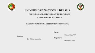 UNIVERSIDAD NACIONAL DE LOJA
FACULTAD AGROPECUARIA Y DE RECURSOS
NATURALES RENOVABLES
CARRERA DE MEDICINA VETERINARIA Y ZOOTECNIA
Docente:
Dr. Wilmer Vacacela
Curso:
Octavo Ciclo “A”
Asignatura:
Desarrollo Rural
 