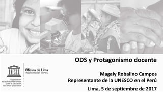ODS y Protagonismo docente
Magaly Robalino Campos
Representante de la UNESCO en el Perú
Lima, 5 de septiembre de 2017
 