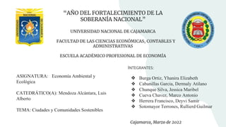 “AÑO DEL FORTALECIMIENTO DE LA
SOBERANÍA NACIONAL”
UNIVERSIDAD NACIONAL DE CAJAMARCA
FACULTAD DE LAS CIENCIAS ECONÓMICAS, CONTABLES Y
ADMINISTRATIVAS
ESCUELA ACADÉMICO PROFESIONAL DE ECONOMÍA
ASIGNATURA: Economía Ambiental y
Ecológica
CATEDRÁTICO(A): Mendoza Alcántara, Luis
Alberto
TEMA: Ciudades y Comunidades Sostenibles
INTEGRANTES:
❖ Burga Ortiz, Yhanira Elizabeth
❖ Cabanillas Garcia, Dermaly Atilano
❖ Chunque Silva, Jessica Maribel
❖ Cueva Chavez, Marco Antonio
❖ Herrera Francisco, Deyvi Samir
❖ Sotomayor Terrones, Rullierd Guilmar
Cajamarca, Marzo de 2022
 