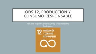 ODS 12, PRODUCCIÓN Y
CONSUMO RESPONSABLE
Por José Miguel González Lara y Erick Burgueño
Rodríguez.
 
