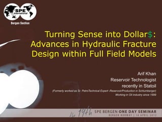Turning Sense into Dollar$:
Advances in Hydraulic Fracture
Design within Full Field Models
Arif Khan
Reservoir Technologist
recently in Statoil
(Formerly worked as Sr. PetroTechnical Expert -Reservoir/Production in Schlumberger)
Working in Oil industry since 1999
 