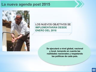 LOS NUEVOS OBJETIVOS SE
IMPLEMENTARÁN DESDE
ENERO DEL 2016
Se ejecutará a nivel global, nacional
y local, tomando en cuenta las
realidades nacionales y respetando
las políticas de cada país.
 