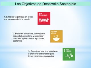 1. Erradicar la pobreza en todas
sus formas en todo el mundo
2. Poner fin al hambre, conseguir la
seguridad alimentaria y una mejor
nutrición, y promover la agricultura
sostenible
3. Garantizar una vida saludable
y promover el bienestar para
todos para todas las edades
 