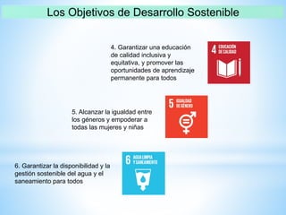 4. Garantizar una educación
de calidad inclusiva y
equitativa, y promover las
oportunidades de aprendizaje
permanente para todos
5. Alcanzar la igualdad entre
los géneros y empoderar a
todas las mujeres y niñas
6. Garantizar la disponibilidad y la
gestión sostenible del agua y el
saneamiento para todos
 