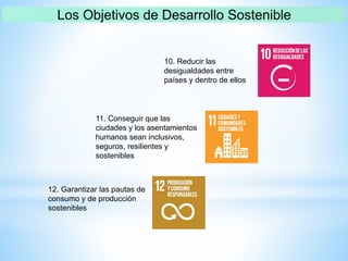 10. Reducir las
desigualdades entre
países y dentro de ellos
11. Conseguir que las
ciudades y los asentamientos
humanos sean inclusivos,
seguros, resilientes y
sostenibles
12. Garantizar las pautas de
consumo y de producción
sostenibles
 