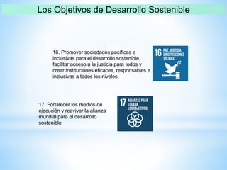 16. Promover sociedades pacíficas e
inclusivas para el desarrollo sostenible,
facilitar acceso a la justicia para todos y
crear instituciones eficaces, responsables e
inclusivas a todos los niveles.
17. Fortalecer los medios de
ejecución y reavivar la alianza
mundial para el desarrollo
sostenible
 
