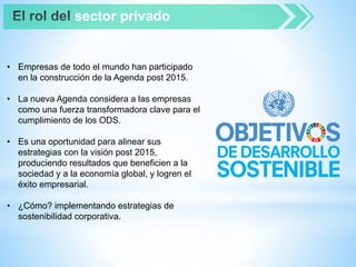 sector privado
• Empresas de todo el mundo han participado
en la construcción de la Agenda post 2015.
• La nueva Agenda considera a las empresas
como una fuerza transformadora clave para el
cumplimiento de los ODS.
• Es una oportunidad para alinear sus
estrategias con la visión post 2015,
produciendo resultados que beneficien a la
sociedad y a la economía global, y logren el
éxito empresarial.
• ¿Cómo? implementando estrategias de
sostenibilidad corporativa.
 