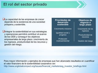 La capacidad de las empresas de crecer
depende de la existencia de una sociedad
próspera y sostenible.
Integrar la sostenibilidad en sus estrategias
y operaciones permitirá contribuir al avance
de los ODS y conseguir los objetivos
empresariales de largo plazo: crecimiento de
los ingresos, productividad de los recursos y
gestión del riesgo.
Para mayor información y ejemplos de empresas que han alcanzado resultados en cuantificar
el valor financiero de la sostenibilidad corporativa ver:
http://www.unglobalcompact.org/Issues/financial_markets/esg_investor_briefings.html
 