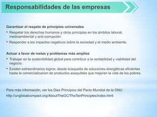 Garantizar el respeto de principios universales
• Respetar los derechos humanos y otros principios en los ámbitos laboral,
medioambiental y anti-corrupción
• Responder a los impactos negativos sobre la sociedad y el medio ambiente.
Actuar a favor de metas y problemas más amplios
• Trabajar en la sostenibilidad global para contribuir a la rentabilidad y viabilidad del
negocio.
• Existen extraordinarios logros: desde búsqueda de soluciones energéticas eficientes
hasta la comercializacion de productos asequibles que mejoran la vida de los pobres.
Para más información, ver los Diez Principios del Pacto Mundial de la ONU
http://unglobalcompact.org/AboutTheGC/TheTenPrinciples/index.html
 