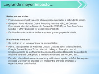 Redes empresariales
• Proliferación de iniciativas en la última década orientadas a estimular la acción.
• Ejemplos: Pacto Mundial, Global Reporting Initiative (GRI), el Consejo
Empresarial Mundial de Desarrollo Sostenible (WBCSD), el Foro Económico
Mundial (FEM) y Business for Social Responsability.
• Facilitan la colaboración entre las empresas y otros grupos de interés.
Plataformas temáticas
• Se centran en un tema particular de sostenibilidad.
• Por ej., las siguientes de Naciones Unidas: Cuidado por el Medio ambiente,
Energía Sostenible para Todos, Mandato del Agua; Principios para el
Empoderamiento de las Mujeres; Electricidad Global de Desarrollo Sostenible; la
Iniciativa contra la Corrupción; la Iniciativa Financiera del PNUMA, etc …
• Permiten el establecimiento de normas y estándares, ayudan a definir las mejores
prácticas y facilitan las alianzas y el intercambio entre las empresas y
organizaciones participantes.
impacto
 