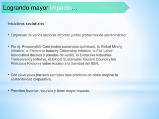 Iniciativas sectoriales
• Empresas de varios sectores afrontan juntas problemas de sostenibilidad.
• Por ej. Responsible Care (sobre sustancias químicas), la Global Mining
Initiative, la Electronic Industry Citizenship Initiative, la Fair Labor
Association (textiles y prendas de vestir), la Extractive Industries
Transparency Initiative, el Global Sustainable Tourism Council y los
Principios Rectores sobre Acceso a la Sanidad del BSR.
• Son clave pues proveen ejemplos más prácticos de cómo mejorar la
sostenibilidad corporativa.
• Permiten levantar recursos y tener mayor impacto.
Logrando mayor impacto…
 