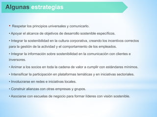 • Respetar los principios universales y comunicarlo.
• Apoyar el alcance de objetivos de desarrollo sostenible específicos.
• Integrar la sostenibilidad en la cultura corporativa, creando los incentivos correctos
para la gestión de la actividad y el comportamiento de los empleados.
• Integrar la información sobre sostenibilidad en la comunicación con clientes e
inversores.
• Animar a los socios en toda la cadena de valor a cumplir con estándares mínimos.
• Intensificar la participación en plataformas temáticas y en iniciativas sectoriales.
• Involucrarse en redes e iniciativas locales.
• Construir alianzas con otras empresas y grupos.
• Asociarse con escuelas de negocio para formar líderes con visión sostenible.
estrategias
 