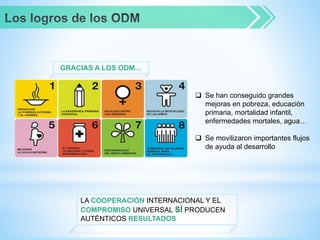  Se han conseguido grandes
mejoras en pobreza, educación
primaria, mortalidad infantil,
enfermedades mortales, agua…
 Se movilizaron importantes flujos
de ayuda al desarrollo
LA COOPERACIÓN INTERNACIONAL Y EL
COMPROMISO UNIVERSAL SÍ PRODUCEN
AUTÉNTICOS RESULTADOS
GRACIAS A LOS ODM…
 