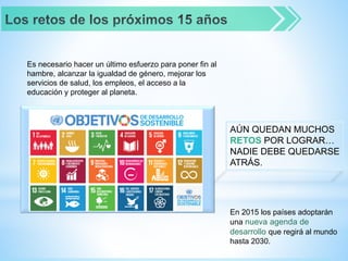 Es necesario hacer un último esfuerzo para poner fin al
hambre, alcanzar la igualdad de género, mejorar los
servicios de salud, los empleos, el acceso a la
educación y proteger al planeta.
AÚN QUEDAN MUCHOS
RETOS POR LOGRAR…
NADIE DEBE QUEDARSE
ATRÁS.
En 2015 los países adoptarán
una nueva agenda de
desarrollo que regirá al mundo
hasta 2030.
 