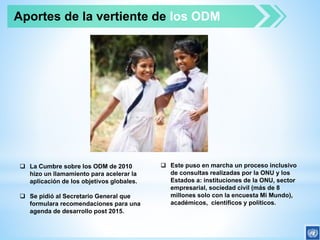  La Cumbre sobre los ODM de 2010
hizo un llamamiento para acelerar la
aplicación de los objetivos globales.
 Se pidió al Secretario General que
formulara recomendaciones para una
agenda de desarrollo post 2015.
 Este puso en marcha un proceso inclusivo
de consultas realizadas por la ONU y los
Estados a: instituciones de la ONU, sector
empresarial, sociedad civil (más de 8
millones solo con la encuesta Mi Mundo),
académicos, científicos y políticos.
Aportes de la vertiente de los ODM
 