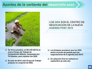  De forma paralela, en Río+20 (2012) se
creó el Grupo de Trabajo de
Composición Abierta, compuesto por
70 Estados, para redactar los ODS.
 En julio de 2014, este Grupo de Trabajo
propuso un conjunto de ODS.
desarrollo sost.
LOS ODS SON EL CENTRO DE
NEGOCIACIÓN DE LA NUEVA
AGENDA POST 2015
 Los Estados acordaron que los ODS
serían el punto de partida para las
negociaciones de la agenda post 2015.
 Su adopción final se realizará en
septiembre de este año.
 